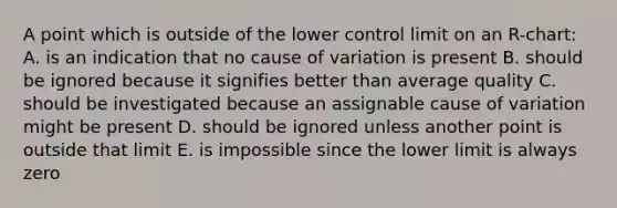 A point which is outside of the lower control limit on an R-chart: A. is an indication that no cause of variation is present B. should be ignored because it signifies better than average quality C. should be investigated because an assignable cause of variation might be present D. should be ignored unless another point is outside that limit E. is impossible since the lower limit is always zero