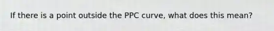 If there is a point outside the PPC curve, what does this mean?