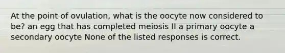 At the point of ovulation, what is the oocyte now considered to be? an egg that has completed meiosis II a primary oocyte a secondary oocyte None of the listed responses is correct.