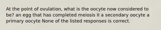 At the point of ovulation, what is the oocyte now considered to be? an egg that has completed meiosis II a secondary oocyte a primary oocyte None of the listed responses is correct.