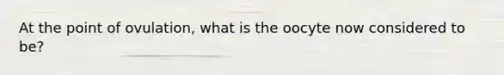 At the point of ovulation, what is the oocyte now considered to be?