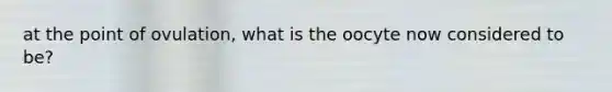 at the point of ovulation, what is the oocyte now considered to be?