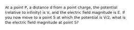 At a point P, a distance d from a point charge, the potential (relative to infinity) is V, and the electric field magnitude is E. If you now move to a point S at which the potential is V/2, what is the electric field magnitude at point S?