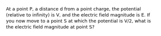 At a point P, a distance d from a point charge, the potential (relative to infinity) is V, and the electric field magnitude is E. If you now move to a point S at which the potential is V/2, what is the electric field magnitude at point S?