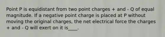 Point P is equidistant from two point charges + and - Q of equal magnitude. If a negative point charge is placed at P without moving the original charges, the net electrical force the charges + and - Q will exert on it is____.