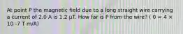 At point P the magnetic field due to a long straight wire carrying a current of 2.0 A is 1.2 µT. How far is P from the wire? ( 0 = 4 × 10 -7 T m/A)