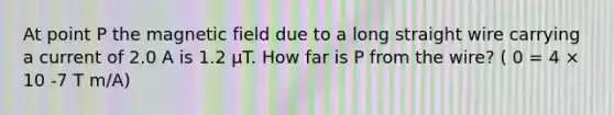 At point P the magnetic field due to a long straight wire carrying a current of 2.0 A is 1.2 µT. How far is P from the wire? ( 0 = 4 × 10 -7 T m/A)