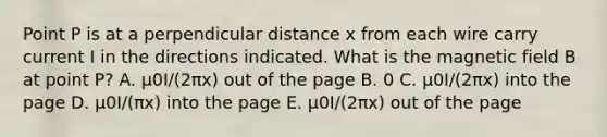 Point P is at a perpendicular distance x from each wire carry current I in the directions indicated. What is the magnetic field B at point P? A. μ0I/(2πx) out of the page B. 0 C. μ0I/(2πx) into the page D. μ0I/(πx) into the page E. μ0I/(2πx) out of the page