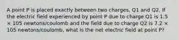 A point P is placed exactly between two charges, Q1 and Q2. If the electric field experienced by point P due to charge Q1 is 1.5 × 105 newtons/coulomb and the field due to charge Q2 is 7.2 × 105 newtons/coulomb, what is the net electric field at point P?