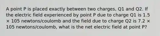 A point P is placed exactly between two charges, Q1 and Q2. If the electric field experienced by point P due to charge Q1 is 1.5 × 105 newtons/coulomb and the field due to charge Q2 is 7.2 × 105 newtons/coulomb, what is the net electric field at point P?