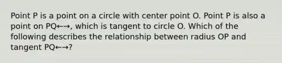 Point P is a point on a circle with center point O. Point P is also a point on PQ←→, which is tangent to circle O. Which of the following describes the relationship between radius OP and tangent PQ←→?