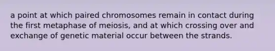 a point at which paired chromosomes remain in contact during the first metaphase of meiosis, and at which crossing over and exchange of genetic material occur between the strands.