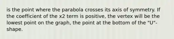 is the point where the parabola crosses its <a href='https://www.questionai.com/knowledge/kgExf582dN-axis-of-symmetry' class='anchor-knowledge'>axis of symmetry</a>. If the coefficient of the x2 term is positive, the vertex will be the lowest point on the graph, the point at the bottom of the "U"-shape.