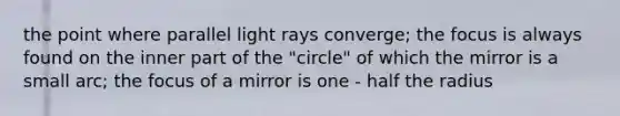 the point where parallel light rays converge; the focus is always found on the inner part of the "circle" of which the mirror is a small arc; the focus of a mirror is one - half the radius