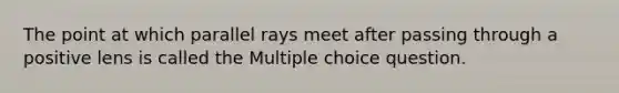 The point at which parallel rays meet after passing through a positive lens is called the Multiple choice question.