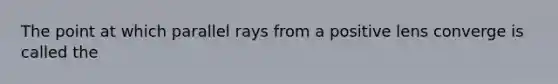 The point at which parallel rays from a positive lens converge is called the