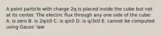 A point particle with charge 2q is placed inside the cube but not at its center. The electric flux through any one side of the cube: A. is zero B. is 2q/ε0 C. is q/ε0 D. is q/3ε0 E. cannot be computed using Gauss' law