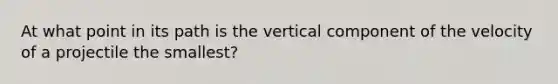 At what point in its path is the vertical component of the velocity of a projectile the smallest?