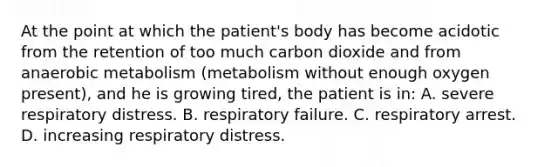 At the point at which the​ patient's body has become acidotic from the retention of too much carbon dioxide and from anaerobic metabolism​ (metabolism without enough oxygen​ present), and he is growing​ tired, the patient is​ in: A. severe respiratory distress. B. respiratory failure. C. respiratory arrest. D. increasing respiratory distress.