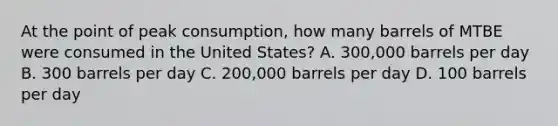 At the point of peak consumption, how many barrels of MTBE were consumed in the United States? A. 300,000 barrels per day B. 300 barrels per day C. 200,000 barrels per day D. 100 barrels per day