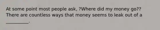 At some point most people ask, ?Where did my money go?? There are countless ways that money seems to leak out of a __________.