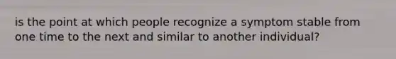 is the point at which people recognize a symptom stable from one time to the next and similar to another individual?