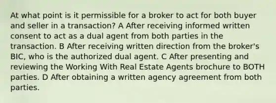 At what point is it permissible for a broker to act for both buyer and seller in a transaction? A After receiving informed written consent to act as a dual agent from both parties in the transaction. B After receiving written direction from the broker's BIC, who is the authorized dual agent. C After presenting and reviewing the Working With Real Estate Agents brochure to BOTH parties. D After obtaining a written agency agreement from both parties.