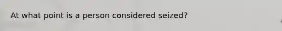 At what point is a person considered seized?