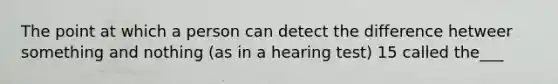 The point at which a person can detect the difference hetweer something and nothing (as in a hearing test) 15 called the___