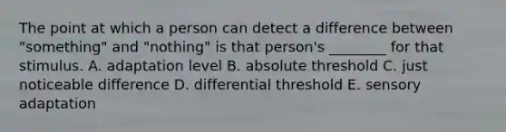 The point at which a person can detect a difference between "something" and "nothing" is that person's ________ for that stimulus. A. adaptation level B. absolute threshold C. just noticeable difference D. differential threshold E. sensory adaptation