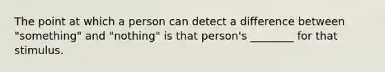 The point at which a person can detect a difference between "something" and "nothing" is that person's ________ for that stimulus.