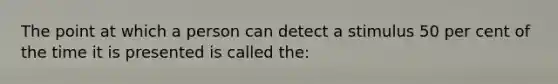 The point at which a person can detect a stimulus 50 per cent of the time it is presented is called the: