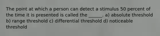 The point at which a person can detect a stimulus 50 percent of the time it is presented is called the ______. a) absolute threshold b) range threshold c) differential threshold d) noticeable threshold