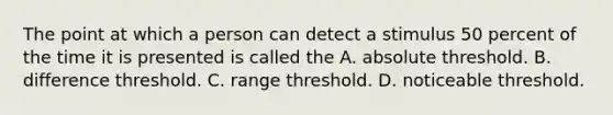 The point at which a person can detect a stimulus 50 percent of the time it is presented is called the A. absolute threshold. B. difference threshold. C. range threshold. D. noticeable threshold.