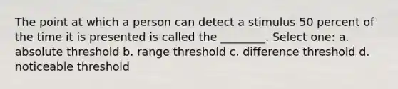 The point at which a person can detect a stimulus 50 percent of the time it is presented is called the ________. Select one: a. absolute threshold b. range threshold c. difference threshold d. noticeable threshold