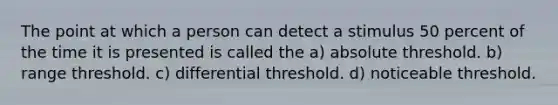 The point at which a person can detect a stimulus 50 percent of the time it is presented is called the a) absolute threshold. b) range threshold. c) differential threshold. d) noticeable threshold.