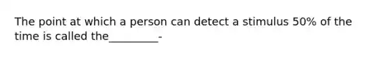 The point at which a person can detect a stimulus 50% of the time is called the_________-