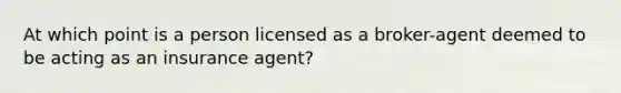 At which point is a person licensed as a broker-agent deemed to be acting as an insurance agent?