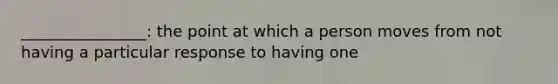 ________________: the point at which a person moves from not having a particular response to having one