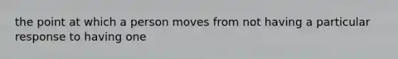 the point at which a person moves from not having a particular response to having one