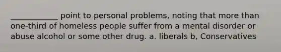 ____________ point to personal problems, noting that more than one-third of homeless people suffer from a mental disorder or abuse alcohol or some other drug. a. liberals b, Conservatives