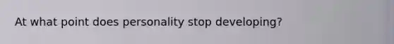 At what point does personality stop developing?