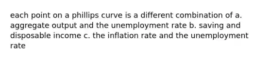 each point on a phillips curve is a different combination of a. aggregate output and the unemployment rate b. saving and disposable income c. the inflation rate and the unemployment rate