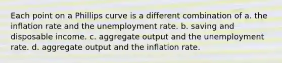 Each point on a Phillips curve is a different combination of a. the inflation rate and the unemployment rate. b. saving and disposable income. c. aggregate output and the unemployment rate. d. aggregate output and the inflation rate.