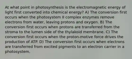 At what point in photosynthesis is the electromagnetic energy of light first converted into chemical energy? A) The conversion first occurs when the photosystem II complex enzymes remove electrons from water, leaving protons and oxygen. B) The conversion first occurs when protons are transferred from the stroma to the lumen side of the thylakoid membrane. C) The conversion first occurs when the proton-motive force drives the production of ATP. D) The conversion first occurs when electrons are transferred from excited pigments to an electron carrier in a photosystem.