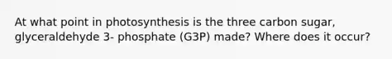 At what point in photosynthesis is the three carbon sugar, glyceraldehyde 3- phosphate (G3P) made? Where does it occur?