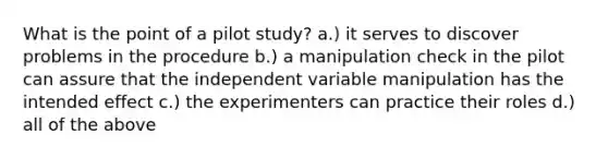 What is the point of a pilot study? a.) it serves to discover problems in the procedure b.) a manipulation check in the pilot can assure that the independent variable manipulation has the intended effect c.) the experimenters can practice their roles d.) all of the above