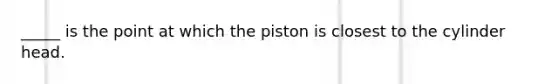 _____ is the point at which the piston is closest to the cylinder head.