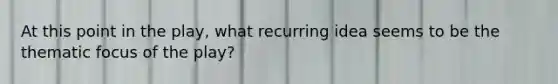 At this point in the play, what recurring idea seems to be the thematic focus of the play?