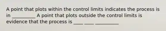 A point that plots within the control limits indicates the process is in __________ A point that plots outside the control limits is evidence that the process is ____ ____ __________